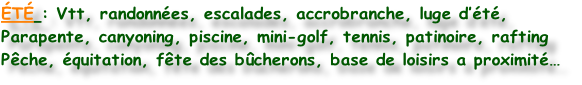ÉTÉ : Vtt, randonnées, escalades, accrobranche, luge d’été,
Parapente, canyoning, piscine, mini-golf, tennis, patinoire, rafting
Pêche, équitation, fête des bûcherons, base de loisirs a proximité…
