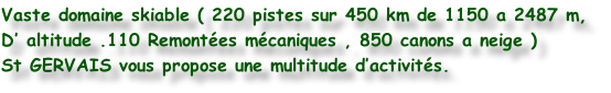Vaste domaine skiable ( 220 pistes sur 450 km de 1150 a 2487 m,
D’ altitude .110 Remontées mécaniques , 850 canons a neige )
St GERVAIS vous propose une multitude d’activités.
