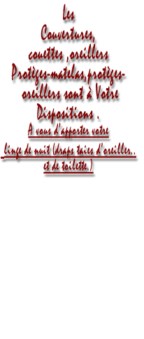 Les 
Couvertures,
couettes ,oreillers 
Protèges-matelas,protèges-
 oreillers sont à Votre  
Dispositions .
A vous d’apporter votre
 linge de nuit (draps taies d’oreiller..
et de toilette.)



