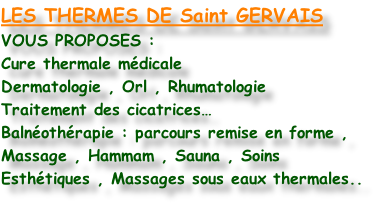 LES THERMES DE Saint GERVAIS
VOUS PROPOSES :
Cure thermale médicale
Dermatologie , Orl , Rhumatologie
Traitement des cicatrices…
Balnéothérapie : parcours remise en forme ,
Massage , Hammam , Sauna , Soins
Esthétiques , Massages sous eaux thermales..
