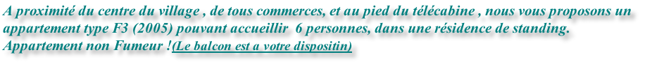 A proximité du centre du village , de tous commerces, et au pied du télécabine , nous vous proposons un 
appartement type F3 (2005) pouvant accueillir  6 personnes, dans une résidence de standing.
Appartement non Fumeur !(Le balcon est a votre dispositin)
